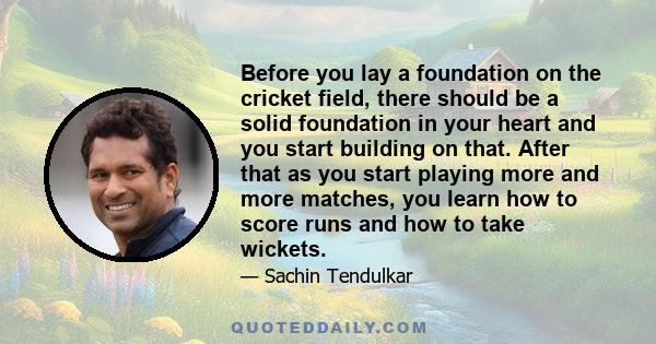 Before you lay a foundation on the cricket field, there should be a solid foundation in your heart and you start building on that. After that as you start playing more and more matches, you learn how to score runs and