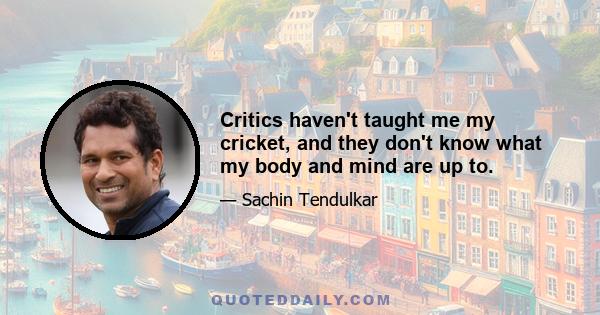 Critics haven't taught me my cricket, and they don't know what my body and mind are up to.