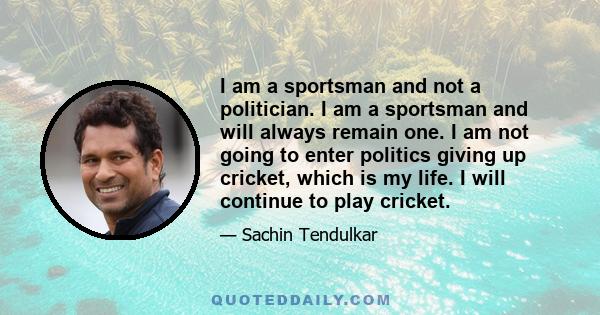 I am a sportsman and not a politician. I am a sportsman and will always remain one. I am not going to enter politics giving up cricket, which is my life. I will continue to play cricket.