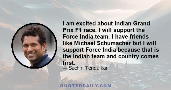 I am excited about Indian Grand Prix F1 race. I will support the Force India team. I have friends like Michael Schumacher but I will support Force India because that is the Indian team and country comes first.