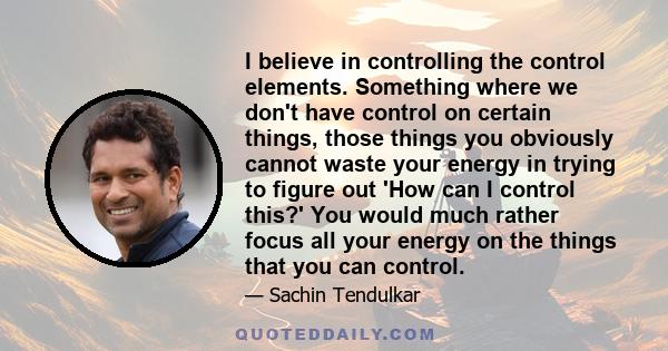 I believe in controlling the control elements. Something where we don't have control on certain things, those things you obviously cannot waste your energy in trying to figure out 'How can I control this?' You would