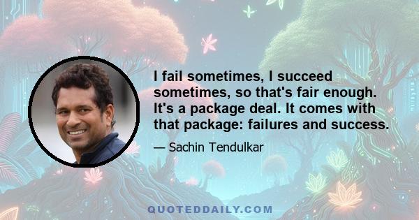 I fail sometimes, I succeed sometimes, so that's fair enough. It's a package deal. It comes with that package: failures and success.