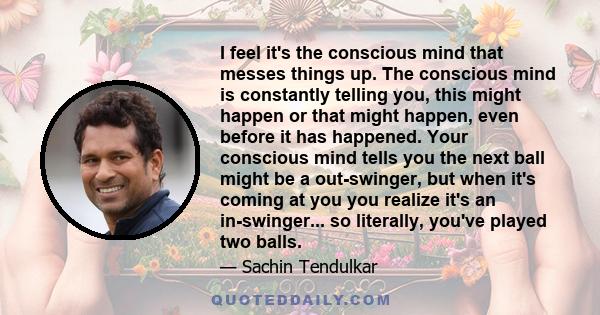 I feel it's the conscious mind that messes things up. The conscious mind is constantly telling you, this might happen or that might happen, even before it has happened. Your conscious mind tells you the next ball might