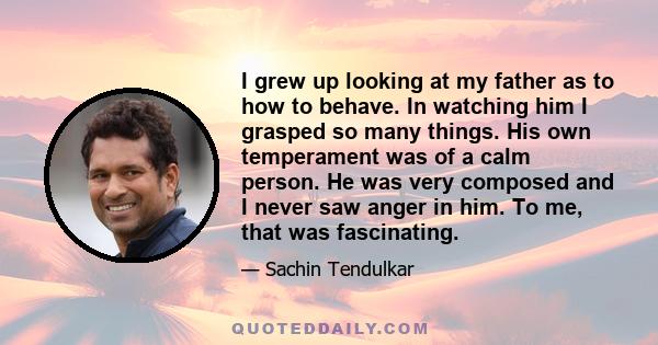 I grew up looking at my father as to how to behave. In watching him I grasped so many things. His own temperament was of a calm person. He was very composed and I never saw anger in him. To me, that was fascinating.