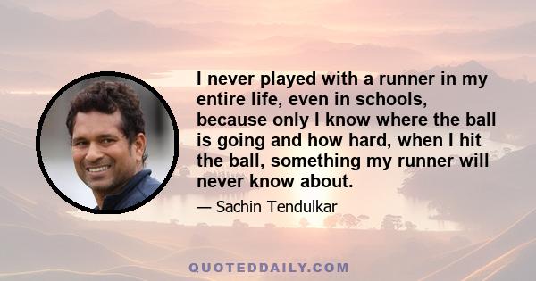 I never played with a runner in my entire life, even in schools, because only I know where the ball is going and how hard, when I hit the ball, something my runner will never know about.