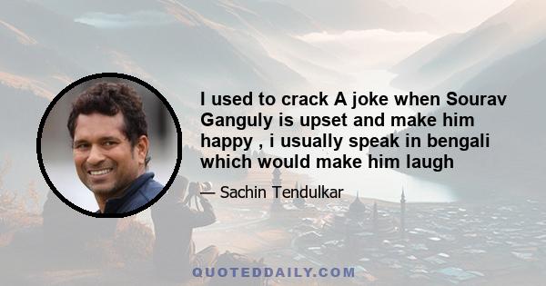 I used to crack A joke when Sourav Ganguly is upset and make him happy , i usually speak in bengali which would make him laugh