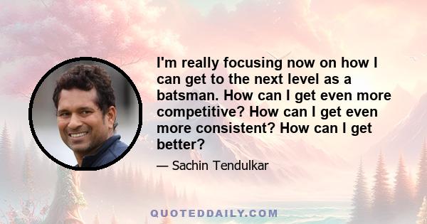 I'm really focusing now on how I can get to the next level as a batsman. How can I get even more competitive? How can I get even more consistent? How can I get better?