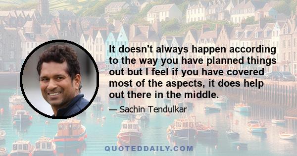 It doesn't always happen according to the way you have planned things out but I feel if you have covered most of the aspects, it does help out there in the middle.