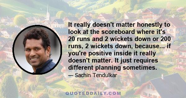 It really doesn't matter honestly to look at the scoreboard where it's 20 runs and 2 wickets down or 200 runs, 2 wickets down, because... if you're positive inside it really doesn't matter. It just requires different