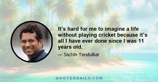 It’s hard for me to imagine a life without playing cricket because it’s all I have ever done since I was 11 years old.