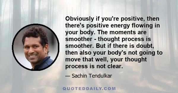 Obviously if you're positive, then there's positive energy flowing in your body. The moments are smoother - thought process is smoother. But if there is doubt, then also your body's not going to move that well, your