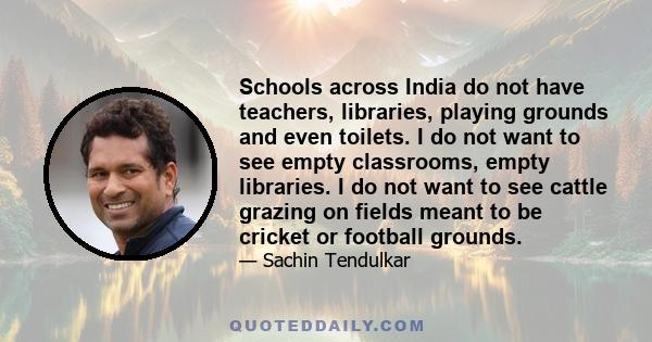 Schools across India do not have teachers, libraries, playing grounds and even toilets. I do not want to see empty classrooms, empty libraries. I do not want to see cattle grazing on fields meant to be cricket or