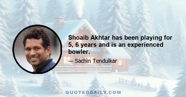 Shoaib Akhtar has been playing for 5, 6 years and is an experienced bowler.