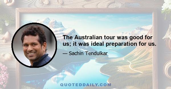 The Australian tour was good for us; it was ideal preparation for us.