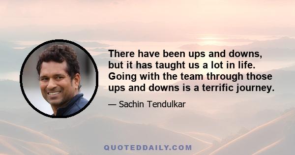 There have been ups and downs, but it has taught us a lot in life. Going with the team through those ups and downs is a terrific journey.