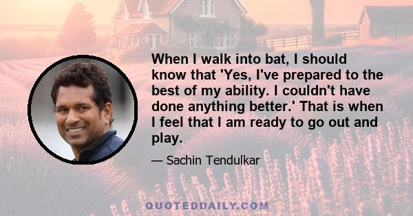 When I walk into bat, I should know that 'Yes, I've prepared to the best of my ability. I couldn't have done anything better.' That is when I feel that I am ready to go out and play.