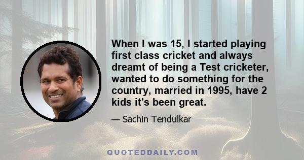 When I was 15, I started playing first class cricket and always dreamt of being a Test cricketer, wanted to do something for the country, married in 1995, have 2 kids it's been great.