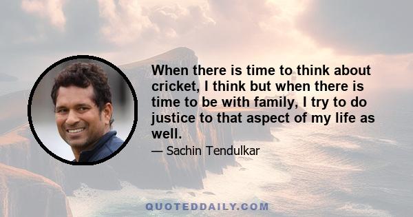 When there is time to think about cricket, I think but when there is time to be with family, I try to do justice to that aspect of my life as well.