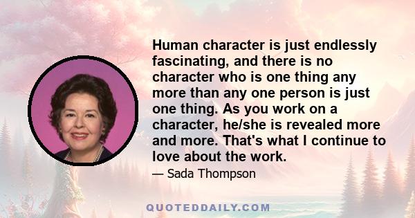 Human character is just endlessly fascinating, and there is no character who is one thing any more than any one person is just one thing. As you work on a character, he/she is revealed more and more. That's what I