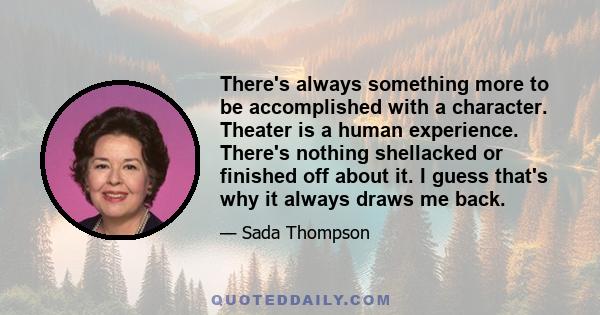 There's always something more to be accomplished with a character. Theater is a human experience. There's nothing shellacked or finished off about it. I guess that's why it always draws me back.