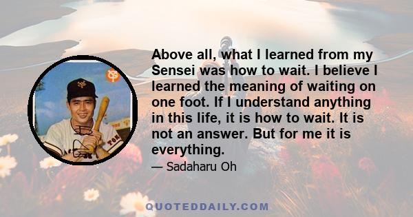 Above all, what I learned from my Sensei was how to wait. I believe I learned the meaning of waiting on one foot. If I understand anything in this life, it is how to wait. It is not an answer. But for me it is