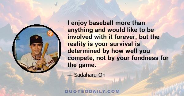 I enjoy baseball more than anything and would like to be involved with it forever, but the reality is your survival is determined by how well you compete, not by your fondness for the game.