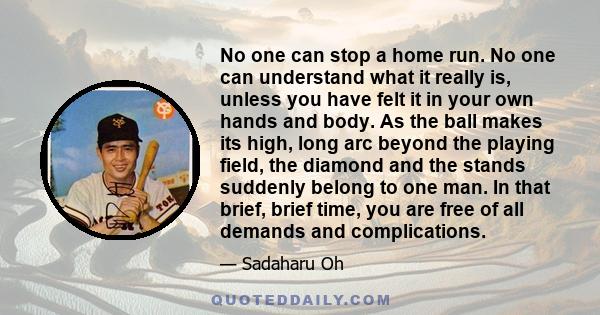 No one can stop a home run. No one can understand what it really is, unless you have felt it in your own hands and body. As the ball makes its high, long arc beyond the playing field, the diamond and the stands suddenly 