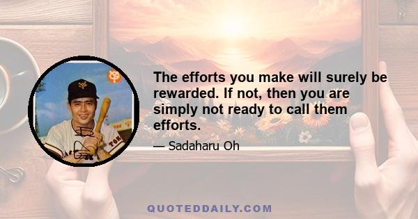 The efforts you make will surely be rewarded. If not, then you are simply not ready to call them efforts.