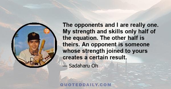 The opponents and I are really one. My strength and skills only half of the equation. The other half is theirs. An opponent is someone whose strength joined to yours creates a certain result.