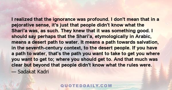 I realized that the ignorance was profound. I don't mean that in a pejorative sense, it's just that people didn't know what the Shari'a was, as such. They knew that it was something good. I should say perhaps that the