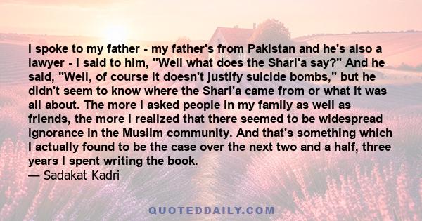 I spoke to my father - my father's from Pakistan and he's also a lawyer - I said to him, Well what does the Shari'a say? And he said, Well, of course it doesn't justify suicide bombs, but he didn't seem to know where