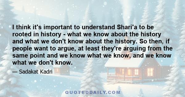 I think it's important to understand Shari'a to be rooted in history - what we know about the history and what we don't know about the history. So then, if people want to argue, at least they're arguing from the same