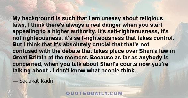 My background is such that I am uneasy about religious laws, I think there's always a real danger when you start appealing to a higher authority. It's self-righteousness, it's not righteousness, it's self-righteousness