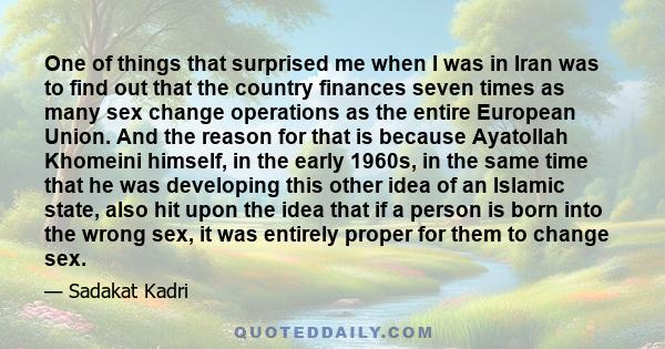 One of things that surprised me when I was in Iran was to find out that the country finances seven times as many sex change operations as the entire European Union. And the reason for that is because Ayatollah Khomeini