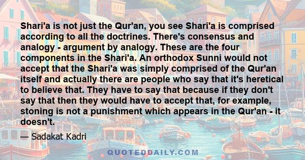 Shari'a is not just the Qur'an, you see Shari'a is comprised according to all the doctrines. There's consensus and analogy - argument by analogy. These are the four components in the Shari'a. An orthodox Sunni would not 