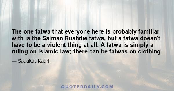 The one fatwa that everyone here is probably familiar with is the Salman Rushdie fatwa, but a fatwa doesn't have to be a violent thing at all. A fatwa is simply a ruling on Islamic law; there can be fatwas on clothing.