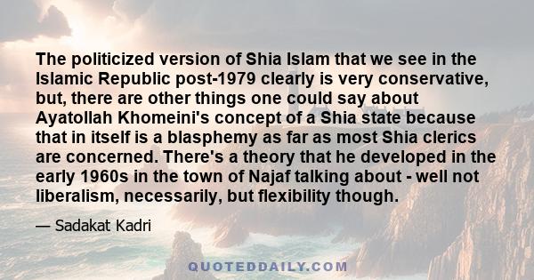 The politicized version of Shia Islam that we see in the Islamic Republic post-1979 clearly is very conservative, but, there are other things one could say about Ayatollah Khomeini's concept of a Shia state because that 