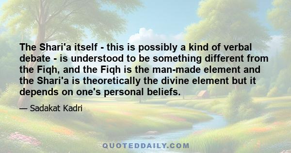 The Shari'a itself - this is possibly a kind of verbal debate - is understood to be something different from the Fiqh, and the Fiqh is the man-made element and the Shari'a is theoretically the divine element but it