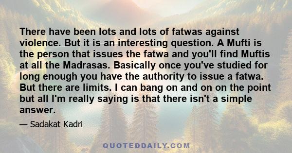 There have been lots and lots of fatwas against violence. But it is an interesting question. A Mufti is the person that issues the fatwa and you'll find Muftis at all the Madrasas. Basically once you've studied for long 