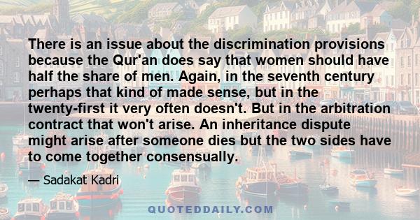 There is an issue about the discrimination provisions because the Qur'an does say that women should have half the share of men. Again, in the seventh century perhaps that kind of made sense, but in the twenty-first it