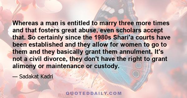 Whereas a man is entitled to marry three more times and that fosters great abuse, even scholars accept that. So certainly since the 1980s Shari'a courts have been established and they allow for women to go to them and