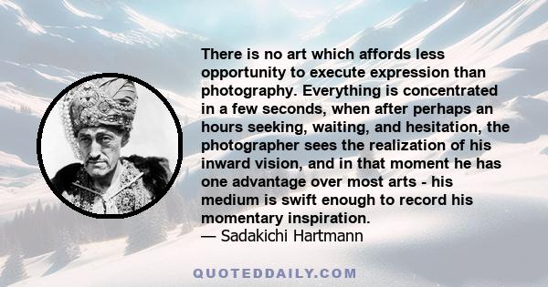 There is no art which affords less opportunity to execute expression than photography. Everything is concentrated in a few seconds, when after perhaps an hours seeking, waiting, and hesitation, the photographer sees the 