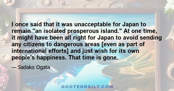 I once said that it was unacceptable for Japan to remain an isolated prosperous island. At one time, it might have been all right for Japan to avoid sending any citizens to dangerous areas [even as part of international 