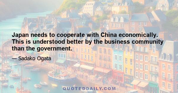 Japan needs to cooperate with China economically. This is understood better by the business community than the government.