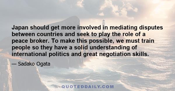 Japan should get more involved in mediating disputes between countries and seek to play the role of a peace broker. To make this possible, we must train people so they have a solid understanding of international