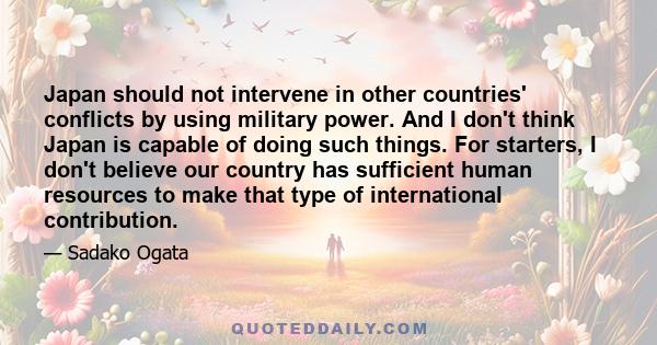 Japan should not intervene in other countries' conflicts by using military power. And I don't think Japan is capable of doing such things. For starters, I don't believe our country has sufficient human resources to make 