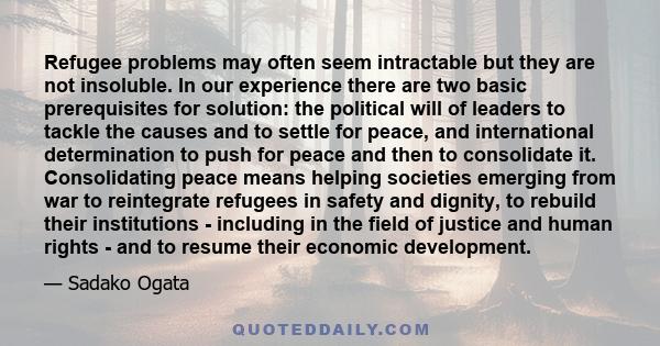 Refugee problems may often seem intractable but they are not insoluble. In our experience there are two basic prerequisites for solution: the political will of leaders to tackle the causes and to settle for peace, and