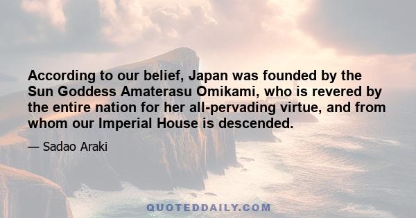 According to our belief, Japan was founded by the Sun Goddess Amaterasu Omikami, who is revered by the entire nation for her all-pervading virtue, and from whom our Imperial House is descended.