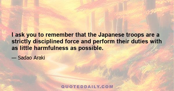 I ask you to remember that the Japanese troops are a strictly disciplined force and perform their duties with as little harmfulness as possible.