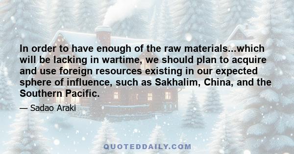 In order to have enough of the raw materials...which will be lacking in wartime, we should plan to acquire and use foreign resources existing in our expected sphere of influence, such as Sakhalim, China, and the